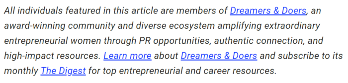 Text, der lautet: „Alle in diesem Artikel vorgestellten Personen sind Mitglieder von Dreamers & Doers, einer preisgekrönten Community und einem vielfältigen Ökosystem, das außergewöhnliche unternehmerische Frauen durch PR-Möglichkeiten, authentische Verbindungen und hochwirksame Ressourcen verstärkt. Erfahren Sie mehr über Dreamers & Doers und abonnieren Sie den monatlich erscheinenden The Digest, um erstklassige Ressourcen für Unternehmer und Karriere zu erhalten."